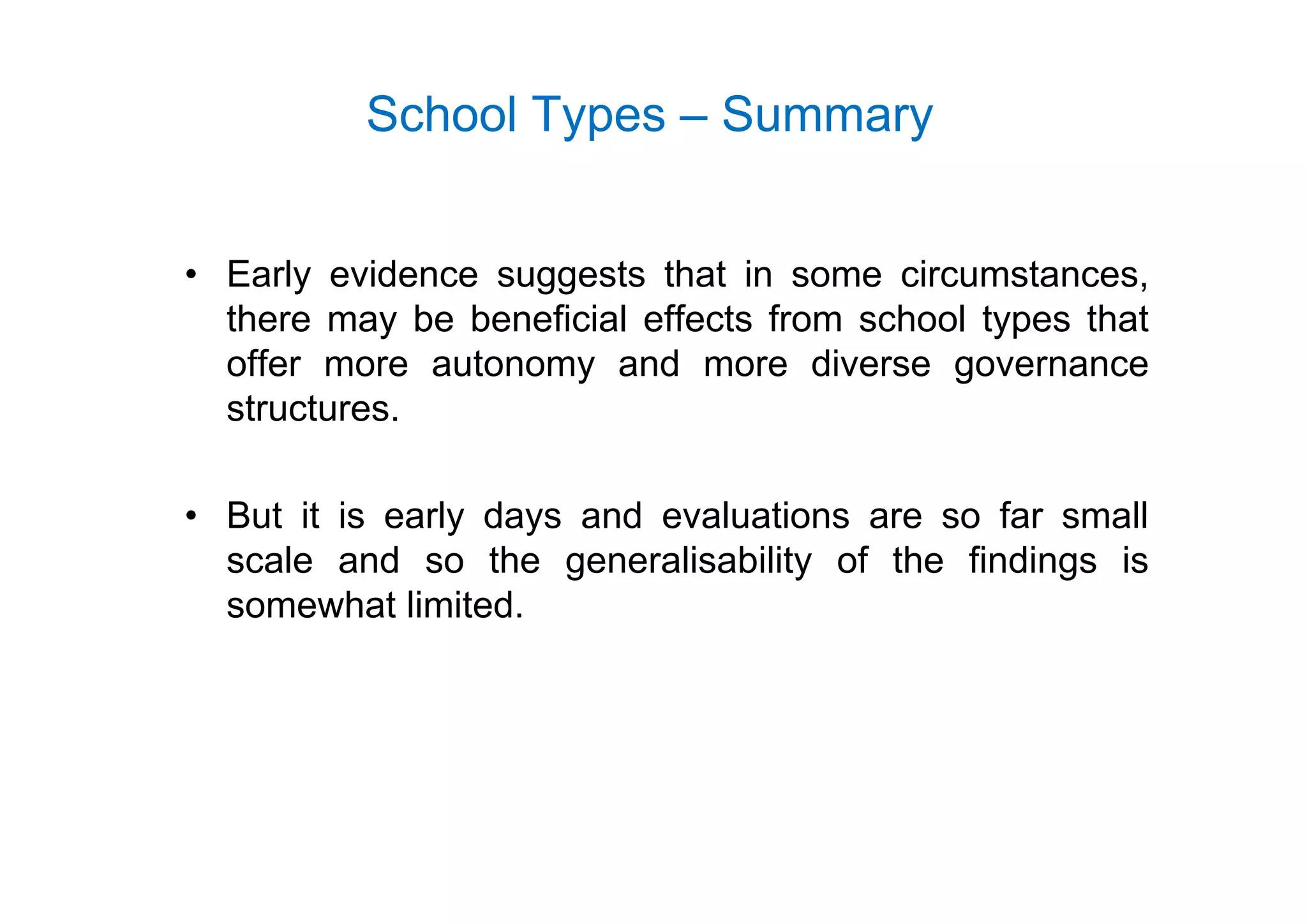 School Types – Summary
• Early evidence suggests that in some circumstances,
there may be beneficial effects from school types that
offer more autonomy and more diverse governanceoffer more autonomy and more diverse governance
structures.
• But it is early days and evaluations are so far small
scale and so the generalisability of the findings isscale and so the generalisability of the findings is
somewhat limited.
 