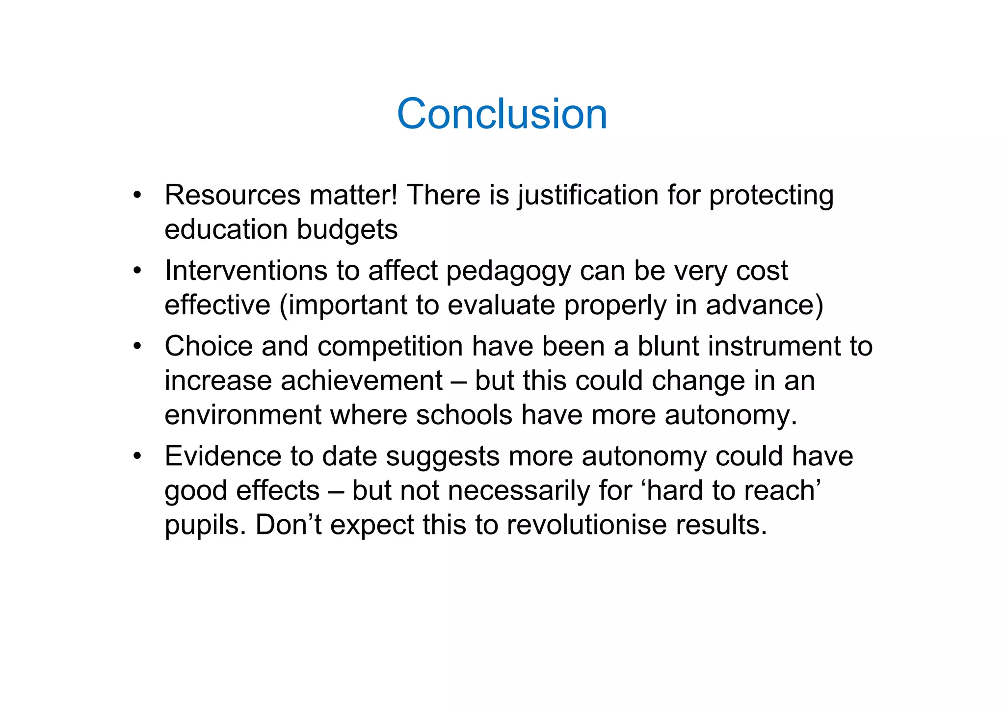 ConclusionConclusion
• Resources matter! There is justification for protecting• Resources matter! There is justification for protecting
education budgets
• Interventions to affect pedagogy can be very costInterventions to affect pedagogy can be very cost
effective (important to evaluate properly in advance)
• Choice and competition have been a blunt instrument toChoice and competition have been a blunt instrument to
increase achievement – but this could change in an
environment where schools have more autonomy.
• Evidence to date suggests more autonomy could have
good effects – but not necessarily for ‘hard to reach’
il D ’t t thi t l ti i ltpupils. Don’t expect this to revolutionise results.
 