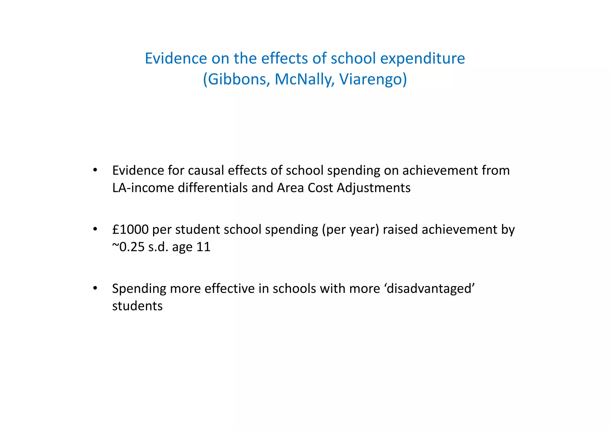Evidence on the effects of school expenditure 
(Gibbons, McNally, Viarengo)
E id f l ff t f h l di hi t f• Evidence for causal effects of school spending on achievement from 
LA‐income differentials and Area Cost Adjustments
• £1000 per student school spending (per year) raised achievement by 
~0.25 s.d. age 11
• Spending more effective in schools with more ‘disadvantaged’ 
students
 