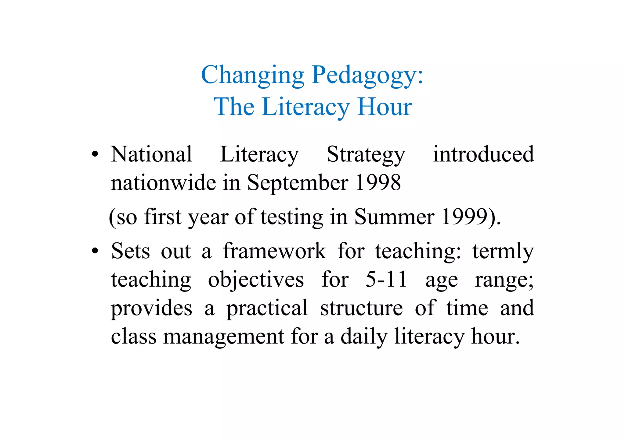 Ch i P dChanging Pedagogy:
The Literacy Houry
• National Literacy Strategy introduced
nationwide in September 1998
(so first year of testing in Summer 1999)(so first year of testing in Summer 1999).
• Sets out a framework for teaching: termly
hi bj i fteaching objectives for 5-11 age range;
provides a practical structure of time and
class management for a daily literacy hour.
 