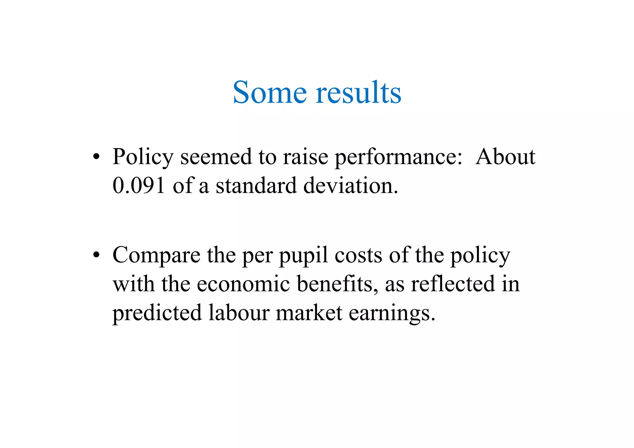 Some results
• Policy seemed to raise performance: About
0.091 of a standard deviation.
• Compare the per pupil costs of the policy
i h h i b fi fl d iwith the economic benefits, as reflected in
predicted labour market earnings.
 