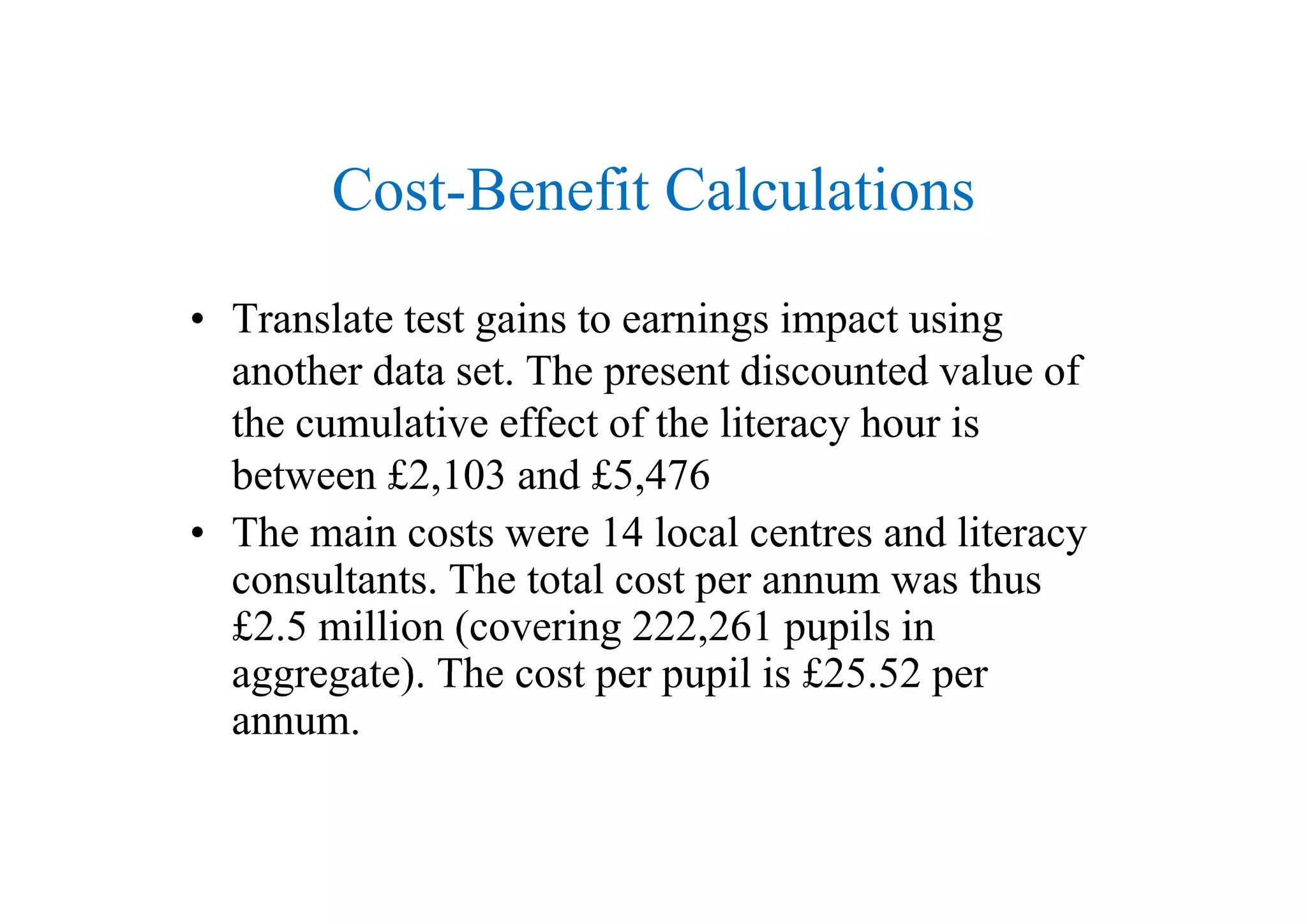 Cost-Benefit Calculations
• Translate test gains to earnings impact using
h d Th di d l fanother data set. The present discounted value of
the cumulative effect of the literacy hour is
b £2 103 d £5 476between £2,103 and £5,476
• The main costs were 14 local centres and literacy
l Th l hconsultants. The total cost per annum was thus
£2.5 million (covering 222,261 pupils in
aggregate) The cost per pupil is £25 52 peraggregate). The cost per pupil is £25.52 per
annum.
 