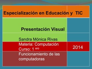 Especialización en Educación y TIC 
2014 
Presentación Visual 
Sandra Mónica Rivas 
Materia: Computación 
Curso: 1 ero 
Funcionamiento de las 
computadoras 
 