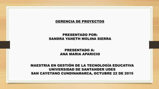 MAESTRIA EN GESTIÓN DE LA TECNOLOGÍA EDUCATIVA
UNIVERSIDAD DE SANTANDER UDES
SAN CAYETANO CUNDINAMARCA, OCTUBRE 22 DE 2015
GERENCIA DE PROYECTOS
PRESENTADO POR:
SANDRA YANETH MOLINA SIERRA
PRESENTADO A:
ANA MARIA APARICIO
 