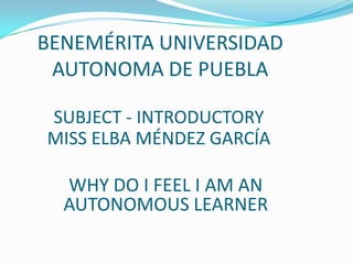 BENEMÉRITA UNIVERSIDAD
AUTONOMA DE PUEBLA
SUBJECT - INTRODUCTORY
MISS ELBA MÉNDEZ GARCÍA

WHY DO I FEEL I AM AN
AUTONOMOUS LEARNER

 