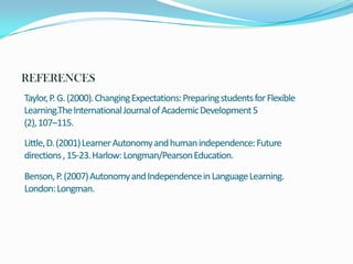 REFERENCES
Taylor, P. G. (2000). Changing Expectations: Preparing students for Flexible
Learning.The International Journal of Academic Development 5
(2), 107–115.
Little, D. (2001) Learner Autonomy and human independence: Future
directions , 15-23. Harlow: Longman/Pearson Education.
Benson, P. (2007) Autonomy and Independence in Language Learning.
London: Longman.

 