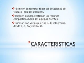 *
Permiten concentrar todas las estaciones de
trabajo (equipos clientes).
También pueden gestionar los recursos
compartidos hacia los equipos clientes.
Cuentan con varios puertos RJ45 integrados,
desde 4, 8, 16 y hasta 32.
 