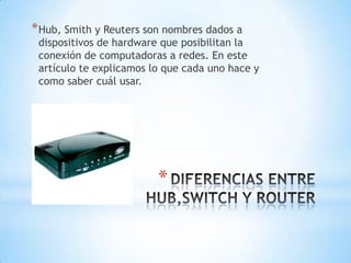 *
*Hub, Smith y Reuters son nombres dados a
dispositivos de hardware que posibilitan la
conexión de computadoras a redes. En este
artículo te explicamos lo que cada uno hace y
como saber cuál usar.
 