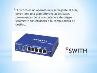 *
*El Switch es un aparato muy semejante al hub,
pero tiene una gran diferencia: los datos
provenientes de la computadora de origen
solamente son enviados a la computadora de
destino.
 