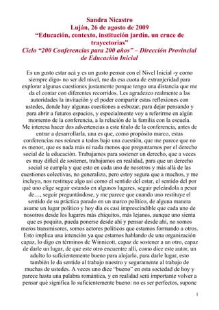 Sandra Nicastro
Luján, 26 de agosto de 2009
“Educación, contexto, institución jardín, un cruce de
trayectorias”
Ciclo “200 Conferencias para 200 años” – Dirección Provincial
de Educación Inicial
Es un gusto estar acá y es un gusto pensar con el Nivel Inicial -y como
siempre digo- no ser del nivel, me da esa cuota de extranjeridad para
explorar algunas cuestiones justamente porque tengo una distancia que me
da el contar con diferentes recorridos. Les agradezco realmente a las
autoridades la invitación y el poder compartir estas reflexiones con
ustedes, donde hay algunas cuestiones a esbozar, para dejar pensando y
para abrir a futuros espacios, y especialmente voy a referirme en algún
momento de la conferencia, a la relación de la familia con la escuela.
Me interesa hacer dos advertencias a este título de la conferencia, antes de
entrar a desarrollarla, una es que, como propósito marco, estas
conferencias nos reúnen a todos bajo una cuestión, que me parece que no
es menor, que es nada más ni nada menos que preguntarnos por el derecho
social de la educación. Trabajamos para sostener un derecho, que a veces
es muy difícil de sostener, trabajamos en realidad, para que un derecho
social se cumpla y que esto en cada uno de nosotros y más allá de las
cuestiones colectivas, no generalizo, pero estoy segura que a muchos, y me
incluyo, nos restituye algo así como el sentido del estar, el sentido del por
qué uno elige seguir estando en algunos lugares, seguir peleándola a pesar
de…, seguir preguntándose, y me parece que cuando uno restituye el
sentido de su práctica parado en un marco político, de alguna manera
asume un lugar político y hoy día es casi imprescindible que cada uno de
nosotros desde los lugares más chiquitos, más lejanos, aunque uno sienta
que es poquito, pueda ponerse desde ahí y pensar desde ahí, no somos
meros transmisores, somos actores políticos que estamos formando a otros.
Esto implica una intención ya que estamos hablando de una organización
capaz, lo digo en términos de Winnicott, capaz de sostener a un otro, capaz
de darle un lugar, de que este otro encuentre allí, como dice este autor, un
adulto lo suficientemente bueno para alojarlo, para darle lugar, esto
también le da sentido al trabajo nuestro y seguramente al trabajo de
muchas de ustedes. A veces uno dice “bueno” en esta sociedad de hoy y
parece hasta una palabra romántica, y en realidad será importante volver a
pensar qué significa lo suficientemente bueno: no es ser perfectos, supone
1
 