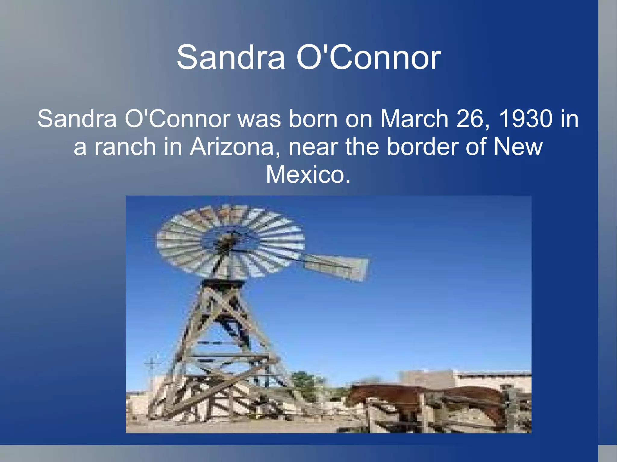 Sandra O'Connor Sandra O'Connor was born on March 26, 1930 in a ranch in Arizona, near the border of New Mexico. 