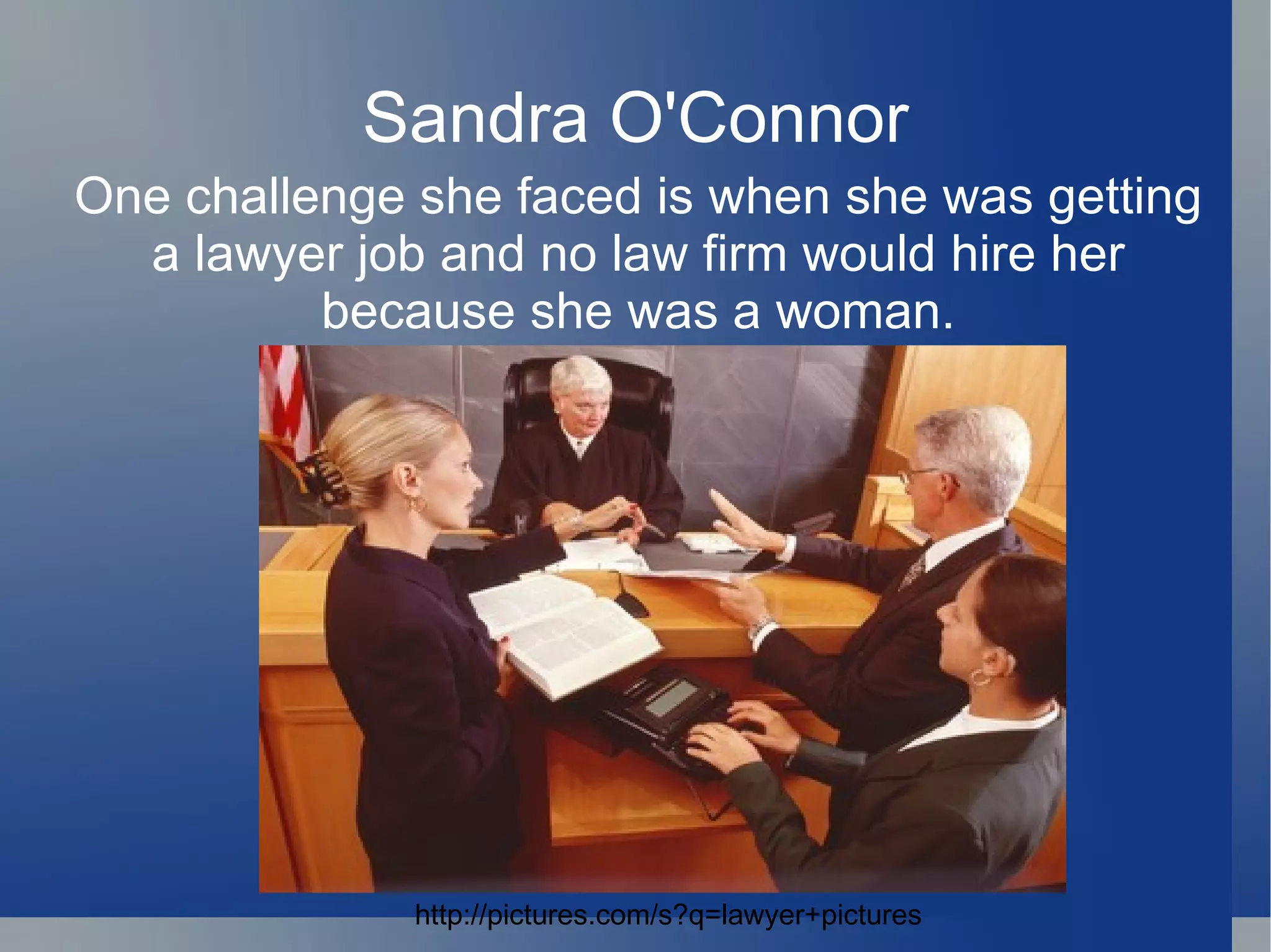 Sandra O'Connor One challenge she faced is when she was getting a lawyer job and no law firm would hire her because she was a woman. http://pictures.com/s?q=lawyer+pictures 