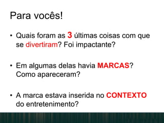 Para vocês!
• Quais foram as 3 últimas coisas com que
se divertiram? Foi impactante?
• Em algumas delas havia MARCAS?
Como apareceram?
• A marca estava inserida no CONTEXTO
do entretenimento?
 