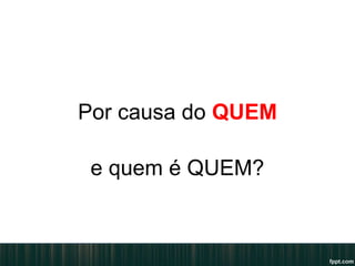Por causa do QUEM
e quem é QUEM?
 