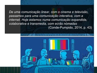 De uma comunicação linear, com o cinema e televisão,
passamos para uma comunicação interativa, com a
internet. Hoje estamos numa comunicação expandida,
colaborativa e transmedia, com ecrãs nómadas
(Conde-Pumpido, 2014, p. 43)
 