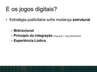 E os jogos digitais?
• Estratégia publicitária sofre mudança estrutural
– Bidirecional
– Princípio da integração (msg pub + msg informativa)
– Experiência Lúdica
 