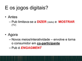 E os jogos digitais?
• Antes
– Pub limitava-se a DIZER (rádio) e MOSTRAR
(TV)
• Agora
– Novos meios/interatividade – envolve e torna
o consumidor em co-participante
– Pub é ENGAGMENT
 
