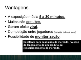 Vantagens
• A exposição média 5 a 30 minutos,
• Muitos são gratuitos,
• Geram efeito viral,
• Competição entre jogadores (convidar outros a jogar)
• Possibilidade de monitorização.
Excelente para pesquisas de mercado, no caso
de lançamento de um produto ou
reposicionamento de mercado.
 