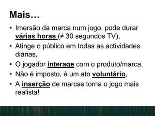 Mais…
• Imersão da marca num jogo, pode durar
várias horas (≠ 30 segundos TV),
• Atinge o público em todas as actividades
diárias,
• O jogador interage com o produto/marca,
• Não é imposto, é um ato voluntário,
• A inserção de marcas torna o jogo mais
realista!
 