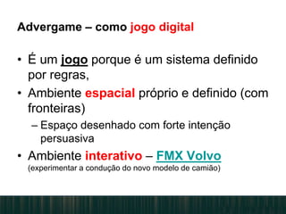 Advergame – como jogo digital
• É um jogo porque é um sistema definido
por regras,
• Ambiente espacial próprio e definido (com
fronteiras)
– Espaço desenhado com forte intenção
persuasiva
• Ambiente interativo – FMX Volvo
(experimentar a condução do novo modelo de camião)
 