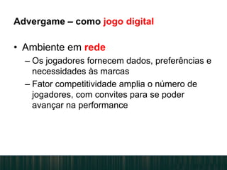 Advergame – como jogo digital
• Ambiente em rede
– Os jogadores fornecem dados, preferências e
necessidades às marcas
– Fator competitividade amplia o número de
jogadores, com convites para se poder
avançar na performance
 