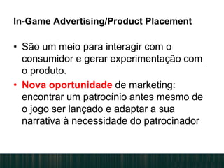 In-Game Advertising/Product Placement
• São um meio para interagir com o
consumidor e gerar experimentação com
o produto.
• Nova oportunidade de marketing:
encontrar um patrocínio antes mesmo de
o jogo ser lançado e adaptar a sua
narrativa à necessidade do patrocinador.
 