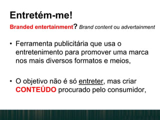 • Ferramenta publicitária que usa o
entretenimento para promover uma marca
nos mais diversos formatos e meios,
• O objetivo não é só entreter, mas criar
CONTEÚDO procurado pelo consumidor,
Entretém-me!
Branded entertainment? Brand content ou advertainment
 