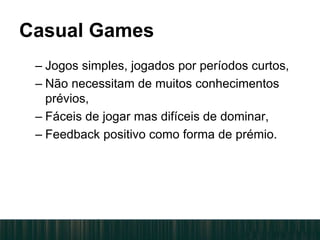 Casual Games
– Jogos simples, jogados por períodos curtos,
– Não necessitam de muitos conhecimentos
prévios,
– Fáceis de jogar mas difíceis de dominar,
– Feedback positivo como forma de prémio.
 