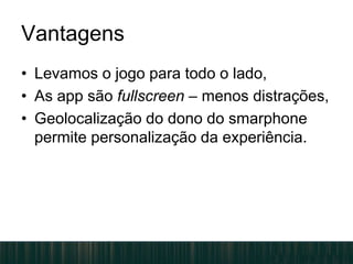 Vantagens
• Levamos o jogo para todo o lado,
• As app são fullscreen – menos distrações,
• Geolocalização do dono do smarphone
permite personalização da experiência.
 