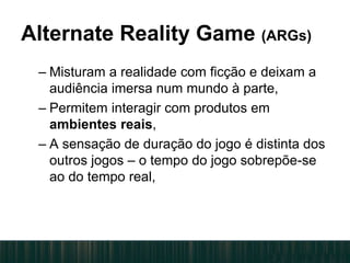 Alternate Reality Game (ARGs)
– Misturam a realidade com ficção e deixam a
audiência imersa num mundo à parte,
– Permitem interagir com produtos em
ambientes reais,
– A sensação de duração do jogo é distinta dos
outros jogos – o tempo do jogo sobrepõe-se
ao do tempo real,
 