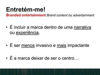 • É incluir a marca dentro de uma narrativa
ou experiência.
• É ser menos invasivo e mais impactante
• É a marca deixar de ser o centro…
Entretém-me!
Branded entertainment Brand content ou advertainment
 