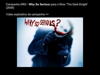 Campanha ARG - Why So Serious para o filme “The Dark Knight”
(2008)
Vídeo explicativo da campanha >>
 