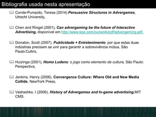 Bibliografia usada nesta apresentação
 Conde-Pumpido, Teresa (2014) Persuasive Structures in Advergames,
Utrecht University,
 Chen and Ringel (2001), Can advergaming be the future of Interactive
Advertising, disponível em http://www.kpe.com/ourwork/pdf/advergaming.pdf,
 Donaton, Scott (2007), Publicidade + Entretenimento: por que estas duas
indústrias precisam se unir para garantir a sobrevivência mútua, São
Paulo:Cultrix,
 Huizinga (2001), Homo Ludens: o jogo como elemento da cultura, São Paulo:
Perspectiva,
 Jenkins, Henry (2006), Convergence Culture: Where Old and New Media
Collide, NewYork Press,
 Vedrashko, I (2006), History of Advergames and In-game advertising,MIT
CMS.
 
