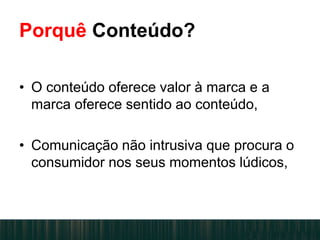 • O conteúdo oferece valor à marca e a
marca oferece sentido ao conteúdo,
• Comunicação não intrusiva que procura o
consumidor nos seus momentos lúdicos,
Porquê Conteúdo?
 