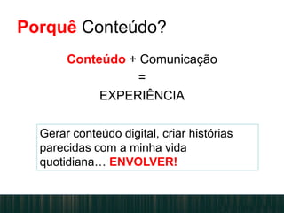 Porquê Conteúdo?
Conteúdo + Comunicação
=
EXPERIÊNCIA
Gerar conteúdo digital, criar histórias
parecidas com a minha vida
quotidiana… ENVOLVER!
 