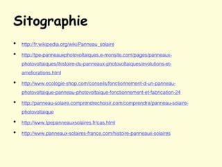 Sitographie
• http://fr.wikipedia.org/wiki/Panneau_solaire
• http://tpe-panneauxphotovoltaiques.e-monsite.com/pages/panneaux-
photovoltaiques/lhistoire-du-panneaux-photovoltaiques/evolutions-et-
ameliorations.html
• http://www.ecologie-shop.com/conseils/fonctionnement-d-un-panneau-
photovoltaique-panneau-photovoltaique-fonctionnement-et-fabrication-24
• http://panneau-solaire.comprendrechoisir.com/comprendre/panneau-solaire-
photovoltaique
• http://www.tpepanneauxsolaires.fr/cas.html
• http://www.panneaux-solaires-france.com/histoire-panneaux-solaires
 