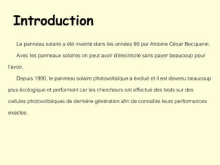 Introduction
Le panneau solaire a été inventé dans les années 90 par Antoine César Becquerel.
Avec les panneaux solaires on peut avoir d’électricité sans payer beaucoup pour
l’avoir.
Depuis 1990, le panneau solaire photovoltaïque a évolué et il est devenu beaucoup
plus écologique et performant car les chercheurs ont effectué des tests sur des
cellules photovoltaïques de dernière génération afin de connaître leurs performances
exactes.
 