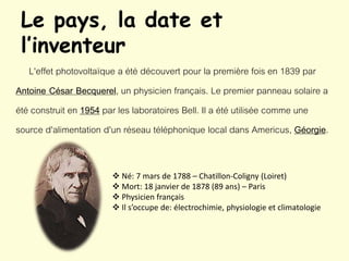 Le pays, la date et
l’inventeur
L'effet photovoltaïque a été découvert pour la première fois en 1839 par
Antoine César Becquerel, un physicien français. Le premier panneau solaire a
été construit en 1954 par les laboratoires Bell. Il a été utilisée comme une
source d'alimentation d'un réseau téléphonique local dans Americus, Géorgie.
 Né: 7 mars de 1788 – Chatillon-Coligny (Loiret)
 Mort: 18 janvier de 1878 (89 ans) – Paris
 Physicien français
 Il s’occupe de: électrochimie, physiologie et climatologie
 