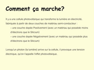 Comment ça marche?
Il y a une cellule photovoltaïque qui transforme la lumière en électricité,
fabriquée à partir de deux couches de matériau semi-conducteur :
– une couche dopée Positivement (avec un matériau qui possède moins
d'électrons que le Silicium)
– une couche dopée Négativement (avec un matériau qui possède plus
d'électrons que le Silicium)
Lorsqu'un photon (la lumière) arrive sur la cellule, il provoque une tension
électrique, qu'on l’appelle l'effet photovoltaïque.
 