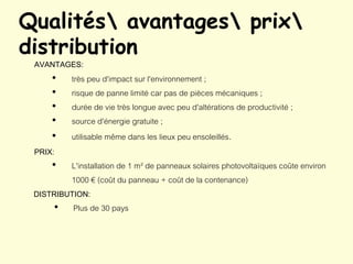 Qualités avantages prix
distribution
AVANTAGES:
• très peu d'impact sur l'environnement ;
• risque de panne limité car pas de pièces mécaniques ;
• durée de vie très longue avec peu d'altérations de productivité ;
• source d'énergie gratuite ;
• utilisable même dans les lieux peu ensoleillés.
PRIX:
• L'installation de 1 m² de panneaux solaires photovoltaïques coûte environ
1000 € (coût du panneau + coût de la contenance)
DISTRIBUTION:
• Plus de 30 pays
 