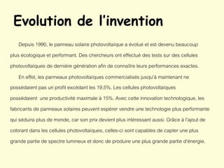 Evolution de l’invention
Depuis 1990, le panneau solaire photovoltaïque a évolué et est devenu beaucoup
plus écologique et performant. Des chercheurs ont effectué des tests sur des cellules
photovoltaïques de dernière génération afin de connaître leurs performances exactes.
En effet, les panneaux photovoltaïques commercialisés jusqu'à maintenant ne
possédaient pas un profit excédant les 19,5%. Les cellules photovoltaïques
possédaient une productivité maximale à 15%. Avec cette innovation technologique, les
fabricants de panneaux solaires peuvent espérer vendre une technologie plus performante
qui séduira plus de monde, car son prix devient plus intéressant aussi. Grâce à l'ajout de
colorant dans les cellules photovoltaïques, celles-ci sont capables de capter une plus
grande partie de spectre lumineux et donc de produire une plus grande partie d‘énergie.
 