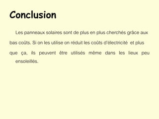 Conclusion
Les panneaux solaires sont de plus en plus cherchés grâce aux
bas coûts. Si on les utilise on réduit les coûts d’électricité et plus
que ça, ils peuvent être utilisés même dans les lieux peu
ensoleillés.
 