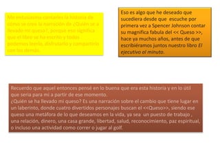 Me entusiasma contarles la historia de
cómo se creo la narración de ¿Quién se a
llevado mi queso?, porque eso significa
que el libro se ha escrito y todos
podemos leerlo, disfrutarlo y compartirlo
con los demás.
Eso es algo que he deseado que
sucediera desde que escuche por
primera vez a Spencer Johnson contar
su magnifica fabula del << Queso >>,
hace ya muchos años, antes de que
escribiéramos juntos nuestro libro El
ejecutivo al minuto.
Recuerdo que aquel entonces pensé en lo buena que era esta historia y en lo útil
que seria para mi a partir de ese momento.
¿Quién se ha llevado mi queso? Es una narración sobre el cambio que tiene lugar en
un laberinto, donde cuatro divertidos personajes buscan el <<Queso>>, siendo ese
queso una metáfora de lo que deseamos en la vida, ya sea un puesto de trabajo ,
una relación, dinero, una casa grande, libertad, salud, reconocimiento, paz espiritual,
o incluso una actividad como correr o jugar al golf.
 