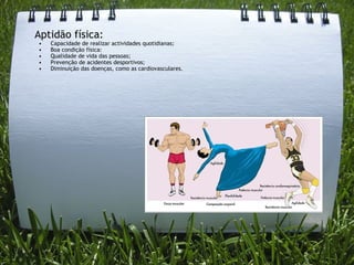 Aptidão física: Capacidade de realizar actividades quotidianas; Boa condição física: Qualidade de vida das pessoas; Prevenção de acidentes desportivos; Diminuição das doenças, como as cardiovasculares.   
