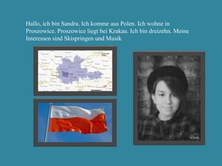 Hallo, ich bin Sandra. Ich komme aus Polen. Ich wohne in
Proszowice. Proszowice liegt bei Krakau. Ich bin dreizehn. Meine
Interessen sind Skispringen und Musik
 