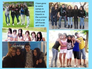 I have gone to some camps in Irland and Estartit in the summer.I met a lot off friends and I visitthemoften.