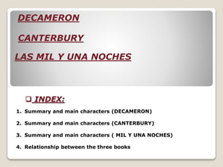  INDEX:
1. Summary and main characters (DECAMERON)
2. Summary and main characters (CANTERBURY)
3. Summary and main characters ( MIL Y UNA NOCHES)
4. Relationship between the three books
DECAMERON
LAS MIL Y UNA NOCHES
CANTERBURY
 