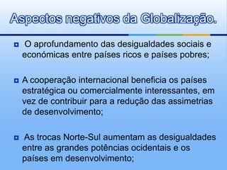Aspectos negativos da Globalização. O aprofundamento das desigualdades sociais e económicas entre países ricos e países pobres;A cooperação internacional beneficia os países estratégica ou comercialmente interessantes, em vez de contribuir para a redução das assimetrias de desenvolvimento;As trocas Norte-Sul aumentam as desigualdades entre as grandes potências ocidentais e os países em desenvolvimento;