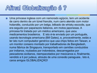 Uma princesa inglesa com um namorado egípcio, tem um acidente de carro dentro de um túnel francês, num carro alemão com motor holandês, conduzido por um belga, bêbado de whisky escocês, que era seguido por paparazzis italianos, em motos japonesas. A princesa foi tratada por um médico americano, que usou medicamentos brasileiros.   E isto é-te enviado por um português, usando tecnologia americana (Bill Gates), e, provavelmente, estás a ler isto num computador genérico que usa chips feitos em Taiwan, e um monitor coreano montado por trabalhadores de Bangladesh, numa fábrica de Singapura, transportado em camiões conduzidos por indianos, roubados por indonésios, descarregados por pescadores sicilianos, reempacotados por mexicanos e, finalmente, vendido a ti por judeus, através de uma conexão paraguaia.. Isto é, caros amigos GLOBALIZAÇÃO!Afinal Globalização é ?