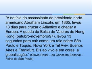 “A notícia do assassinato do presidente norte-americano Abraham Lincoln, em 1865, levou 13 dias para cruzar o Atlântico e chegar a Europa. A queda da Bolsa de Valores de Hong Kong (outubro-novembro/97), levou 13 segundos para cair como um raio sobre São Paulo e Tóquio, Nova York e TelAviv, Buenos Aires e Frankfurt. Eis ao vivo e em cores, a globalização.” (Clóvis Rossi – do Concelho Editorial – Folha de São Paulo) 